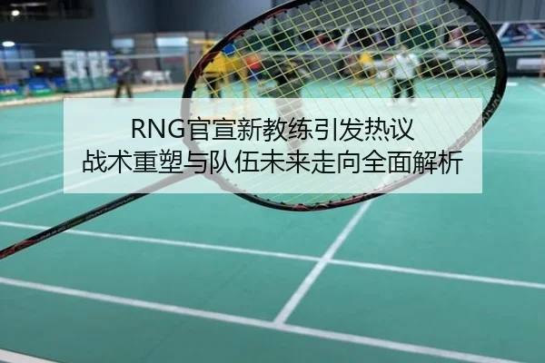RNG官宣新教练引发热议 战术重塑与队伍未来走向全面解析