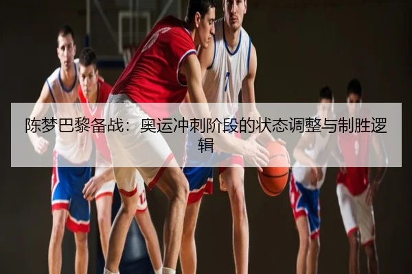 陈梦巴黎备战：奥运冲刺阶段的状态调整与制胜逻辑