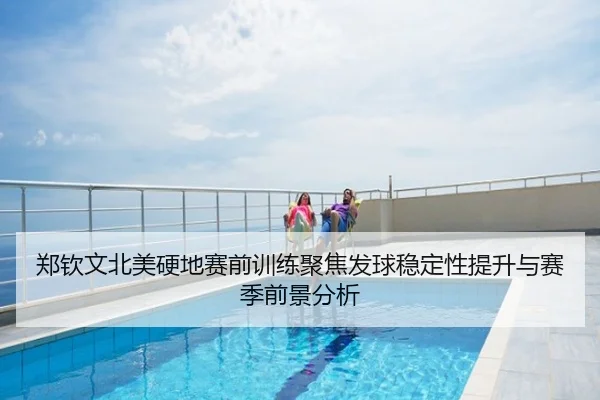 郑钦文北美硬地赛前训练聚焦发球稳定性提升与赛季前景分析