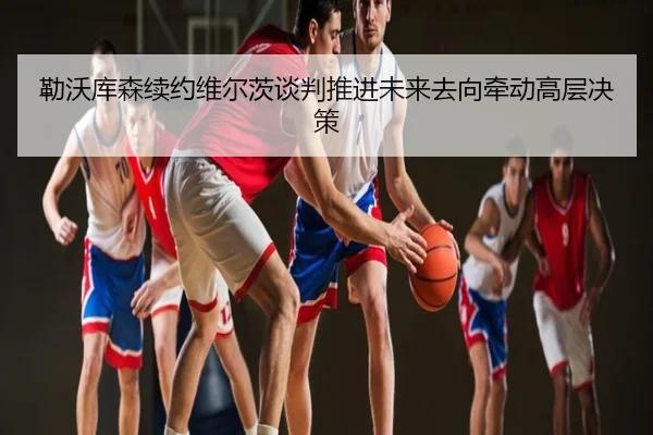 勒沃库森续约维尔茨谈判推进未来去向牵动高层决策