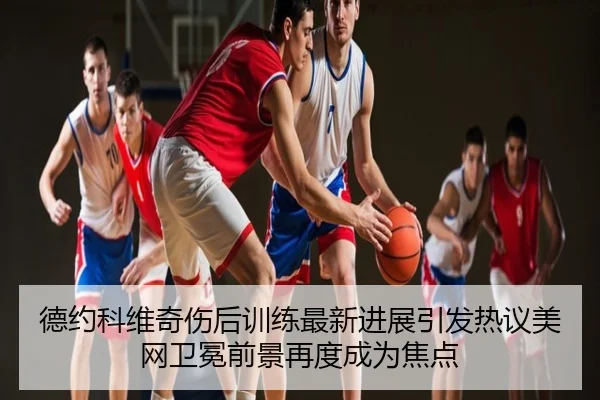 德约科维奇伤后训练最新进展引发热议美网卫冕前景再度成为焦点