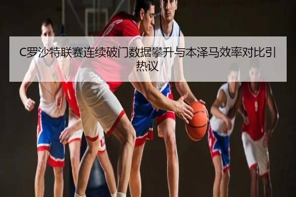 C罗沙特联赛连续破门数据攀升与本泽马效率对比引热议