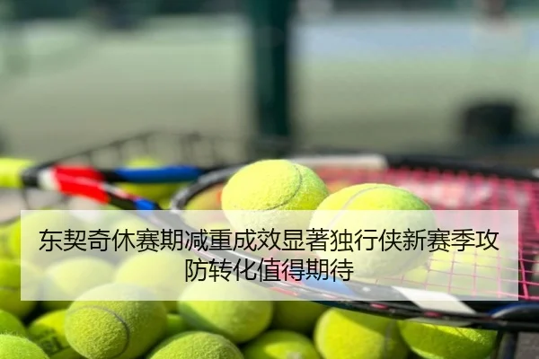 东契奇休赛期减重成效显著独行侠新赛季攻防转化值得期待