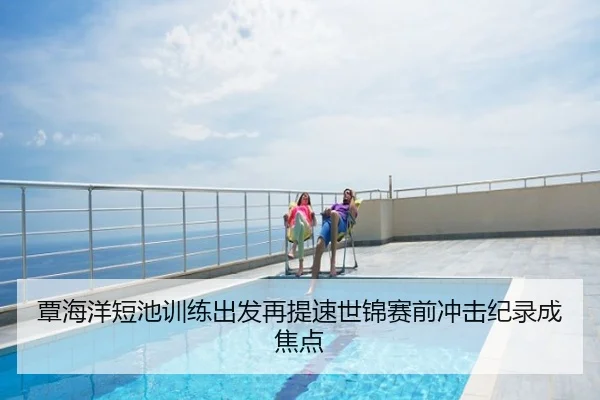 覃海洋短池训练出发再提速世锦赛前冲击纪录成焦点