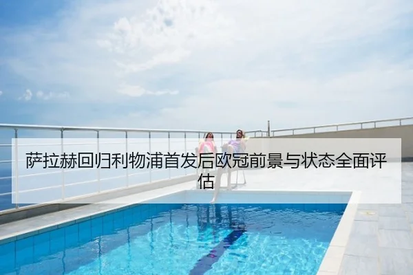 萨拉赫回归利物浦首发后欧冠前景与状态全面评估
